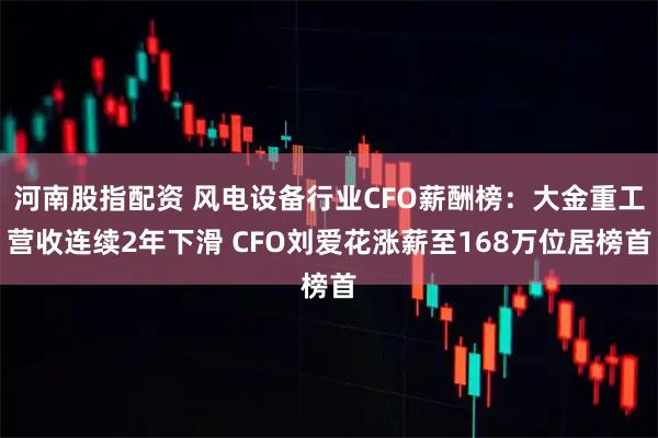 河南股指配资 风电设备行业CFO薪酬榜：大金重工营收连续2年下滑 CFO刘爱花涨薪至168万位居榜首