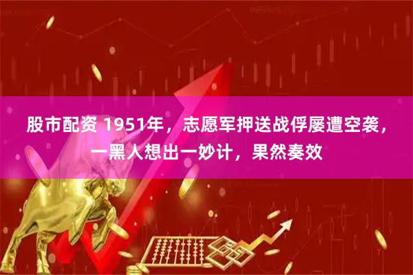 股市配资 1951年，志愿军押送战俘屡遭空袭，一黑人想出一妙计，果然奏效