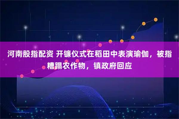 河南股指配资 开镰仪式在稻田中表演瑜伽，被指糟蹋农作物，镇政府回应