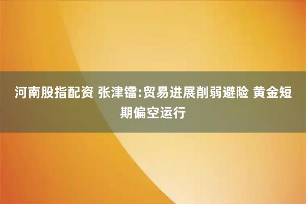 河南股指配资 张津镭:贸易进展削弱避险 黄金短期偏空运行