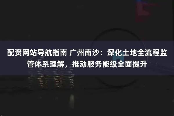 配资网站导航指南 广州南沙：深化土地全流程监管体系理解，推动服务能级全面提升