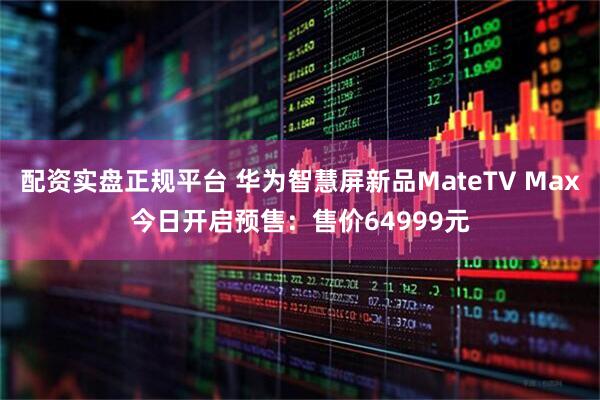 配资实盘正规平台 华为智慧屏新品MateTV Max今日开启预售：售价64999元