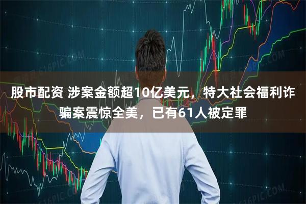 股市配资 涉案金额超10亿美元，特大社会福利诈骗案震惊全美，已有61人被定罪
