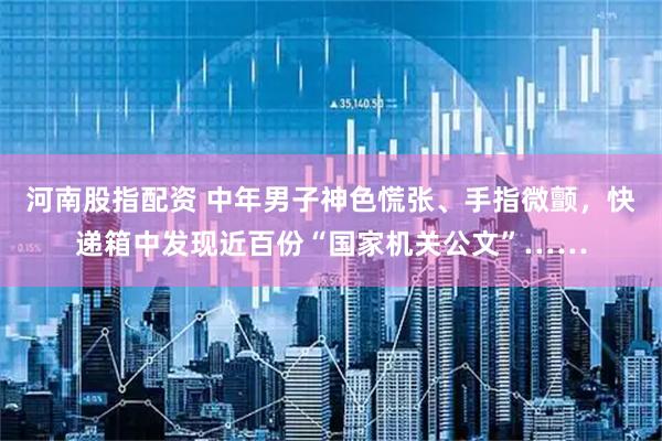 河南股指配资 中年男子神色慌张、手指微颤，快递箱中发现近百份“国家机关公文”……