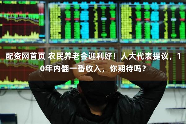 配资网首页 农民养老金迎利好！人大代表提议，10年内翻一番收入，你期待吗？