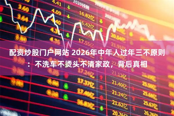 配资炒股门户网站 2026年中年人过年三不原则：不洗车不烫头不清家政，背后真相