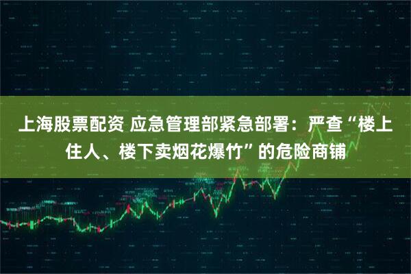 上海股票配资 应急管理部紧急部署：严查“楼上住人、楼下卖烟花爆竹”的危险商铺