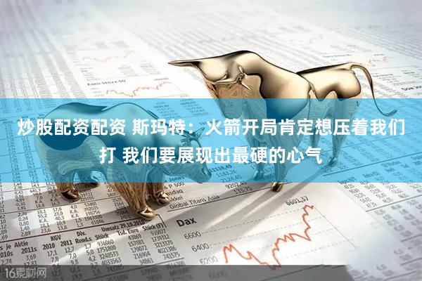 炒股配资配资 斯玛特：火箭开局肯定想压着我们打 我们要展现出最硬的心气