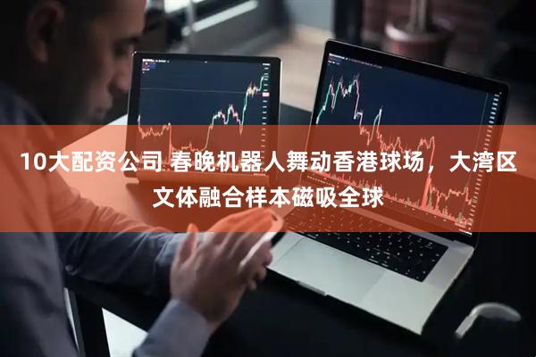 10大配资公司 春晚机器人舞动香港球场，大湾区文体融合样本磁吸全球