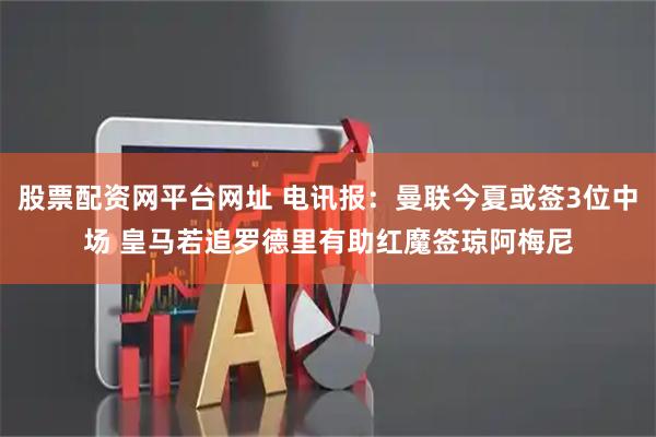 股票配资网平台网址 电讯报：曼联今夏或签3位中场 皇马若追罗德里有助红魔签琼阿梅尼