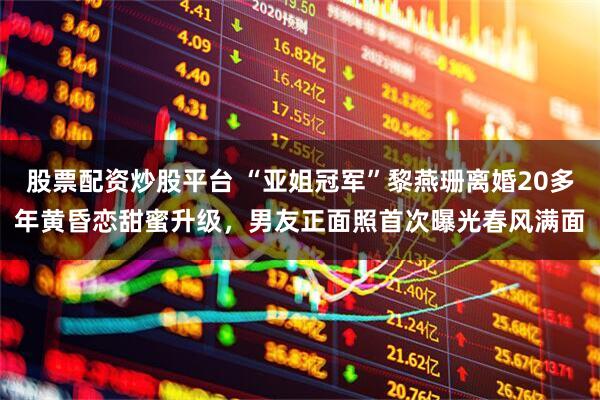 股票配资炒股平台 “亚姐冠军”黎燕珊离婚20多年黄昏恋甜蜜升级，男友正面照首次曝光春风满面