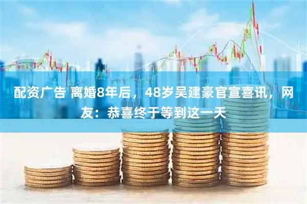 配资广告 离婚8年后，48岁吴建豪官宣喜讯，网友：恭喜终于等到这一天